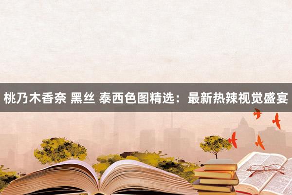 桃乃木香奈 黑丝 泰西色图精选：最新热辣视觉盛宴