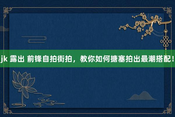 jk 露出 前锋自拍街拍，教你如何搪塞拍出最潮搭配！