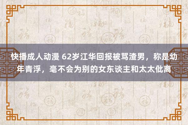 快播成人动漫 62岁江华回报被骂渣男，称是幼年青浮，毫不会为别的女东谈主和太太仳离