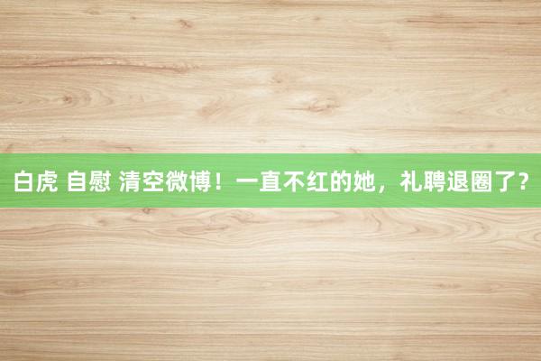 白虎 自慰 清空微博！一直不红的她，礼聘退圈了？