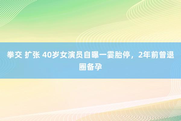 拳交 扩张 40岁女演员自曝一霎胎停，2年前曾退圈备孕