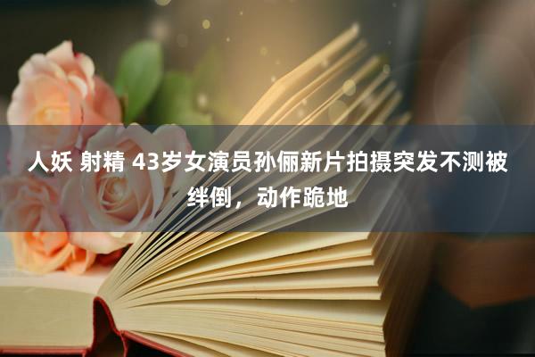 人妖 射精 43岁女演员孙俪新片拍摄突发不测被绊倒，动作跪地