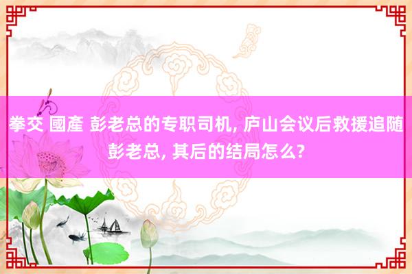 拳交 國產 彭老总的专职司机， 庐山会议后救援追随彭老总， 其后的结局怎么?