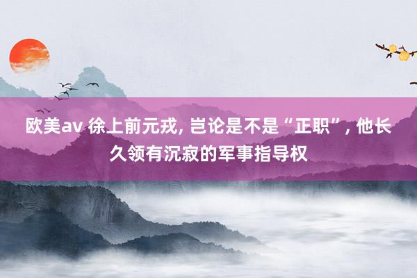 欧美av 徐上前元戎， 岂论是不是“正职”， 他长久领有沉寂的军事指导权