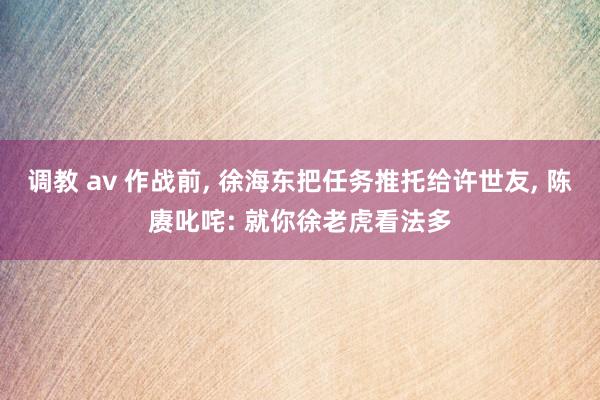 调教 av 作战前， 徐海东把任务推托给许世友， 陈赓叱咤: 就你徐老虎看法多