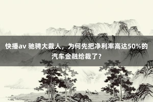 快播av 驰骋大裁人，为何先把净利率高达50%的汽车金融给裁了？