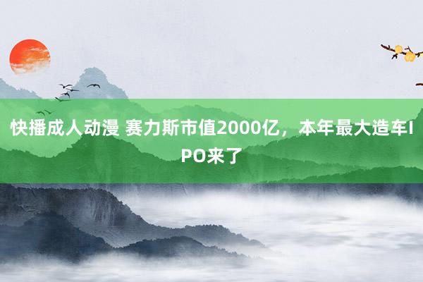 快播成人动漫 赛力斯市值2000亿，本年最大造车IPO来了