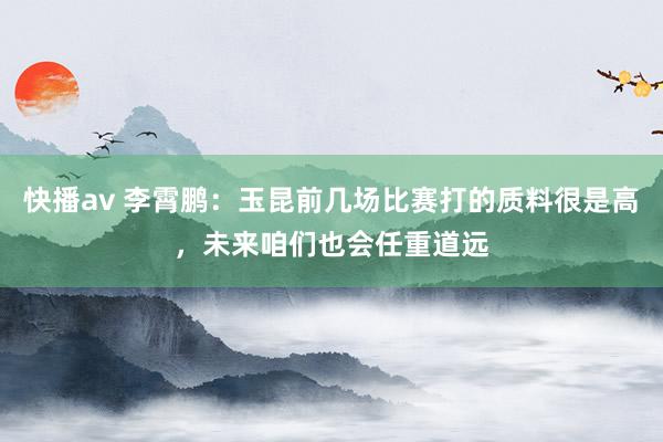 快播av 李霄鹏：玉昆前几场比赛打的质料很是高，未来咱们也会任重道远