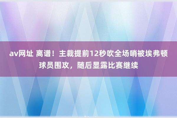 av网址 离谱！主裁提前12秒吹全场哨被埃弗顿球员围攻，随后显露比赛继续