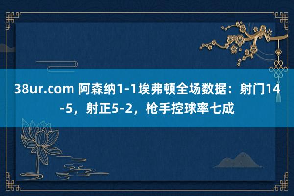 38ur.com 阿森纳1-1埃弗顿全场数据：射门14-5，射正5-2，枪手控球率七成