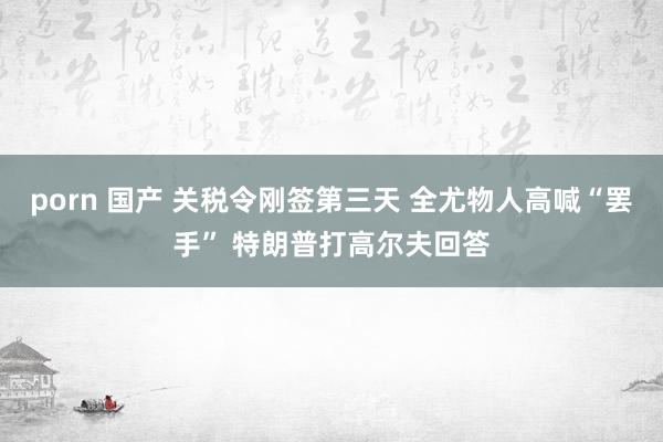 porn 国产 关税令刚签第三天 全尤物人高喊“罢手” 特朗普打高尔夫回答