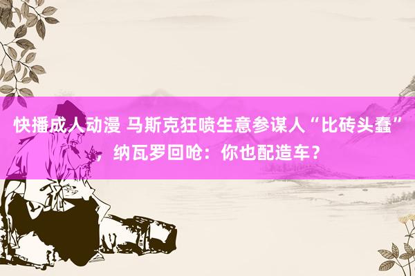 快播成人动漫 马斯克狂喷生意参谋人“比砖头蠢”，纳瓦罗回呛：你也配造车？