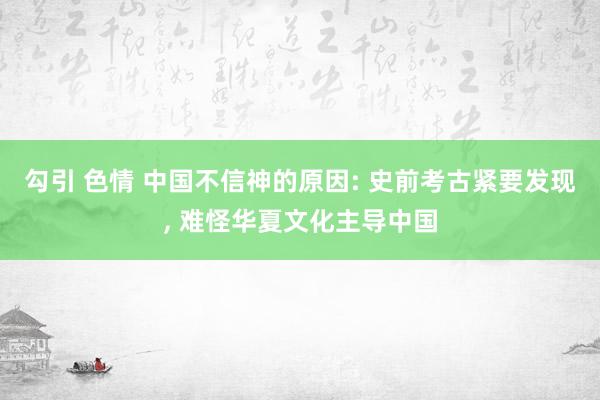 勾引 色情 中国不信神的原因: 史前考古紧要发现， 难怪华夏文化主导中国