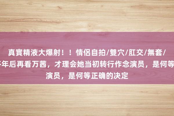 真實精液大爆射！！情侶自拍/雙穴/肛交/無套/大量噴精 多年后再看万茜，才理会她当初转行作念演员，是何等正确的决定