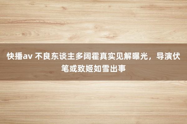 快播av 不良东谈主多阔霍真实见解曝光，导演伏笔或致姬如雪出事
