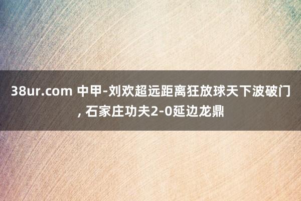 38ur.com 中甲-刘欢超远距离狂放球天下波破门， 石家庄功夫2-0延边龙鼎