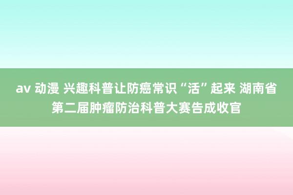 av 动漫 兴趣科普让防癌常识“活”起来 湖南省第二届肿瘤防治科普大赛告成收官