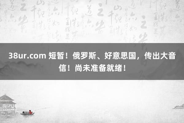 38ur.com 短暂！俄罗斯、好意思国，传出大音信！尚未准备就绪！