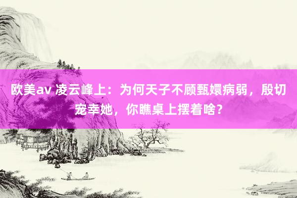 欧美av 凌云峰上：为何天子不顾甄嬛病弱，殷切宠幸她，你瞧桌上摆着啥？