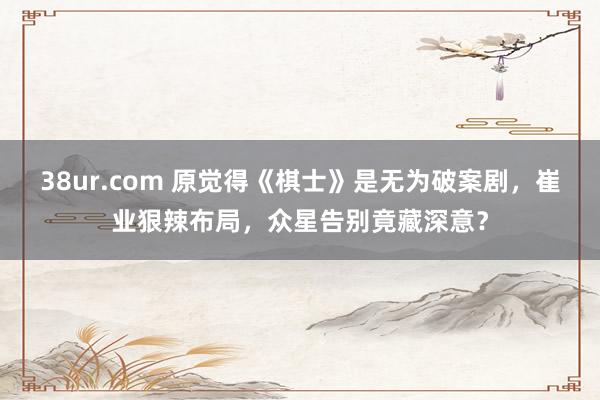38ur.com 原觉得《棋士》是无为破案剧，崔业狠辣布局，众星告别竟藏深意？