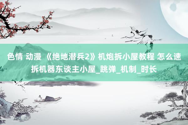 色情 动漫 《绝地潜兵2》机炮拆小屋教程 怎么速拆机器东谈主小屋_跳弹_机制_时长