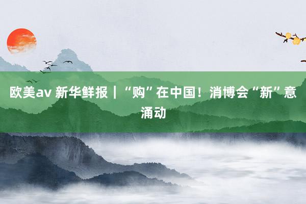 欧美av 新华鲜报｜“购”在中国！消博会“新”意涌动