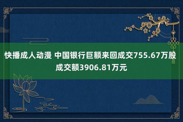 快播成人动漫 中国银行巨额来回成交755.67万股 成交额3906.81万元