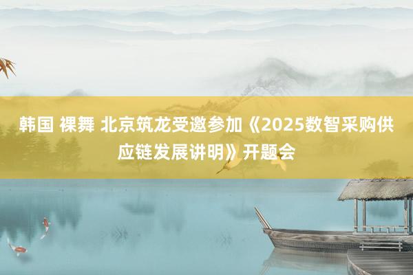 韩国 裸舞 北京筑龙受邀参加《2025数智采购供应链发展讲明》开题会