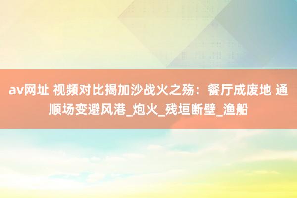 av网址 视频对比揭加沙战火之殇：餐厅成废地 通顺场变避风港_炮火_残垣断壁_渔船