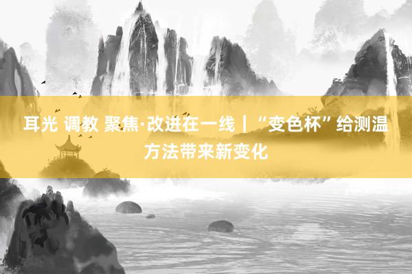 耳光 调教 聚焦·改进在一线｜“变色杯”给测温方法带来新变化