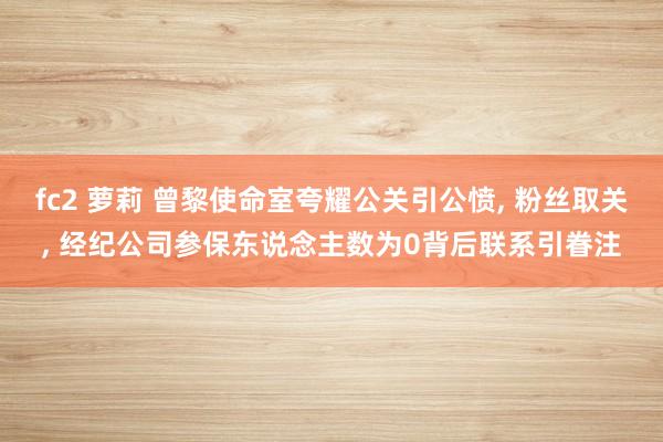 fc2 萝莉 曾黎使命室夸耀公关引公愤， 粉丝取关， 经纪公司参保东说念主数为0背后联系引眷注
