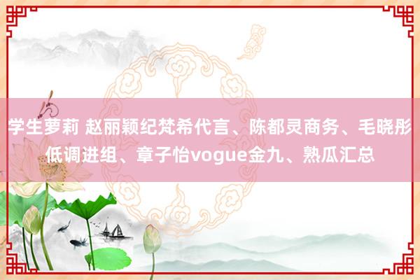 学生萝莉 赵丽颖纪梵希代言、陈都灵商务、毛晓彤低调进组、章子怡vogue金九、熟瓜汇总