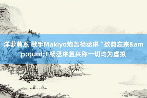 洋萝莉系 歌手Makiyo炮轰杨丞琳“数典忘宗&quot;! 杨丞琳复兴称一切均为虚拟