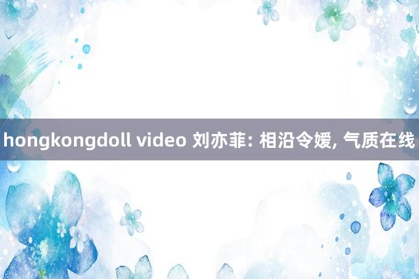 hongkongdoll video 刘亦菲: 相沿令嫒， 气质在线