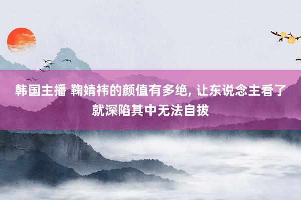 韩国主播 鞠婧祎的颜值有多绝， 让东说念主看了就深陷其中无法自拔