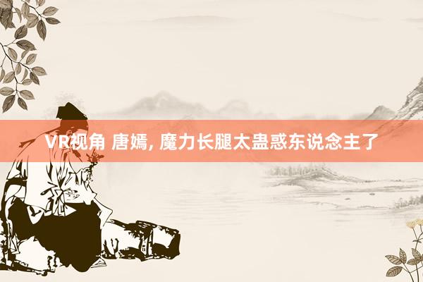 VR视角 唐嫣， 魔力长腿太蛊惑东说念主了