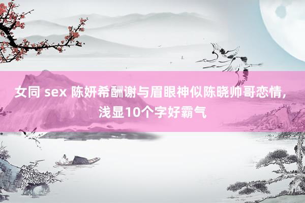 女同 sex 陈妍希酬谢与眉眼神似陈晓帅哥恋情， 浅显10个字好霸气