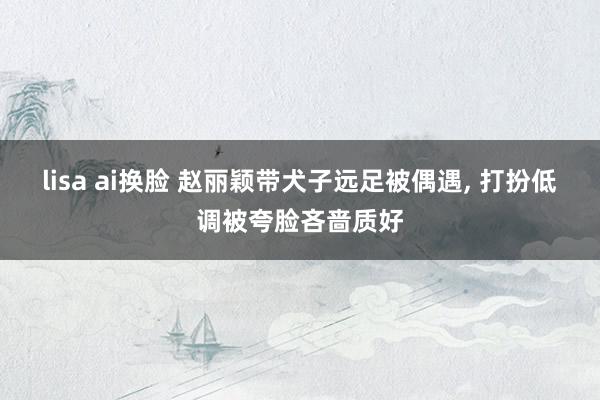 lisa ai换脸 赵丽颖带犬子远足被偶遇， 打扮低调被夸脸吝啬质好