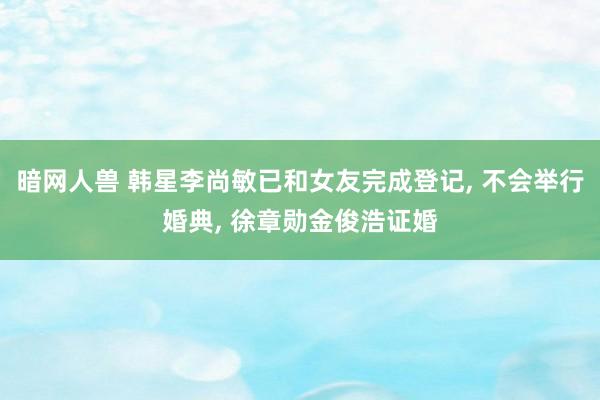 暗网人兽 韩星李尚敏已和女友完成登记， 不会举行婚典， 徐章勋金俊浩证婚