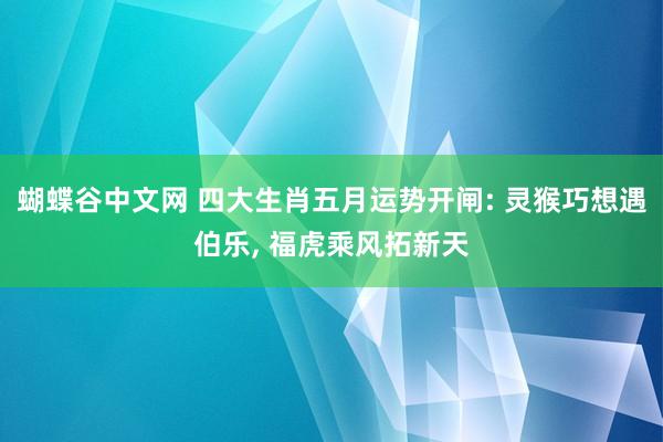 蝴蝶谷中文网 四大生肖五月运势开闸: 灵猴巧想遇伯乐， 福虎乘风拓新天