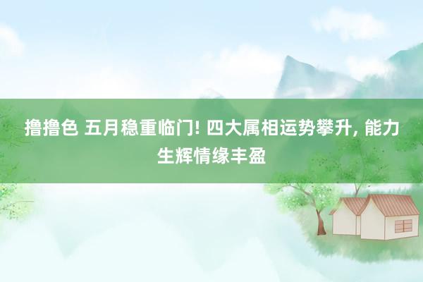 撸撸色 五月稳重临门! 四大属相运势攀升， 能力生辉情缘丰盈