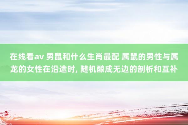在线看av 男鼠和什么生肖最配 属鼠的男性与属龙的女性在沿途时， 随机酿成无边的剖析和互补
