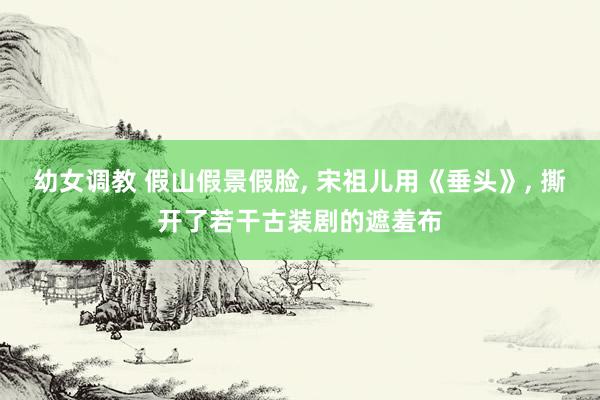 幼女调教 假山假景假脸， 宋祖儿用《垂头》， 撕开了若干古装剧的遮羞布