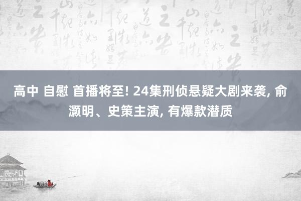 高中 自慰 首播将至! 24集刑侦悬疑大剧来袭， 俞灏明、史策主演， 有爆款潜质