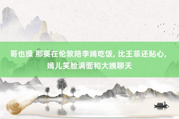 哥也操 那英在伦敦陪李嫣吃饭， 比王菲还贴心， 嫣儿笑脸满面和大姨聊天