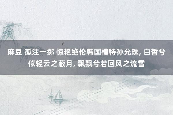 麻豆 孤注一掷 惊艳绝伦韩国模特孙允珠， 白皙兮似轻云之蔽月， 飘飘兮若回风之流雪