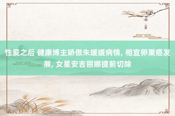 性爱之后 健康博主娇傲朱媛媛病情， 相宜卵巢癌发展， 女星安吉丽娜提前切除