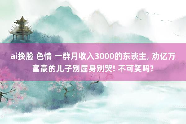 ai换脸 色情 一群月收入3000的东谈主， 劝亿万富豪的儿子别屈身别哭! 不可笑吗?