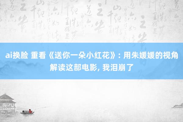 ai换脸 重看《送你一朵小红花》: 用朱媛媛的视角解读这部电影， 我泪崩了