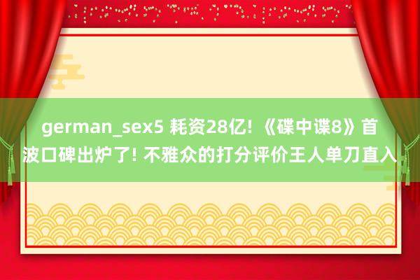 german_sex5 耗资28亿! 《碟中谍8》首波口碑出炉了! 不雅众的打分评价王人单刀直入